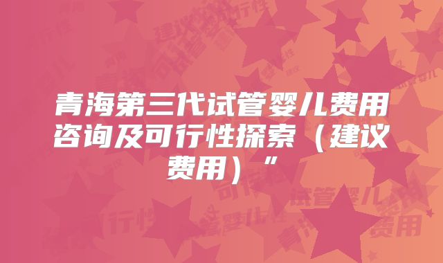 青海第三代试管婴儿费用咨询及可行性探索（建议费用）”