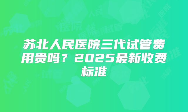 苏北人民医院三代试管费用贵吗？2025最新收费标准