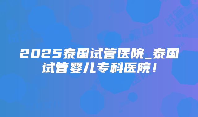2025泰国试管医院_泰国试管婴儿专科医院!
