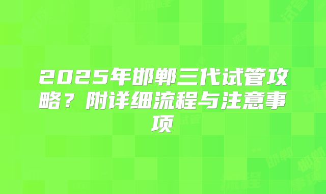 2025年邯郸三代试管攻略?附详细流程与注意事项