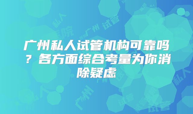 广州私人试管机构可靠吗？各方面综合考量为你消除疑虑