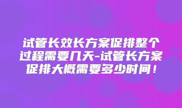 试管长效长方案促排整个过程需要几天-试管长方案促排大概需要多少时间!