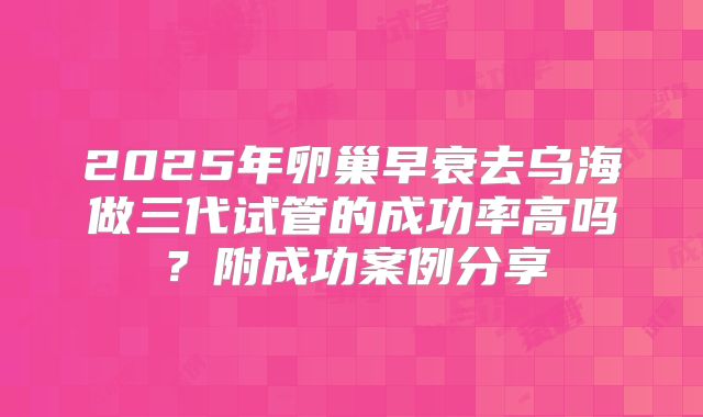 2025年卵巢早衰去乌海做三代试管的成功率高吗?附成功案例分享