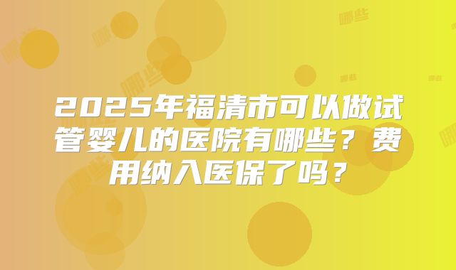 2025年福清市可以做试管婴儿的医院有哪些？费用纳入医保了吗？