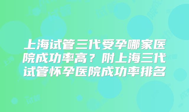 上海试管三代受孕哪家医院成功率高？附上海三代试管怀孕医院成功率排名