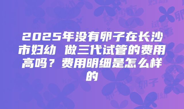 2025年没有卵子在长沙市妇幼 做三代试管的费用高吗？费用明细是怎么样的