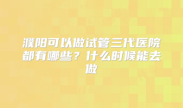 濮阳可以做试管三代医院都有哪些?什么时候能去做