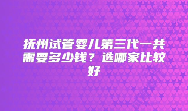 抚州试管婴儿第三代一共需要多少钱?选哪家比较好