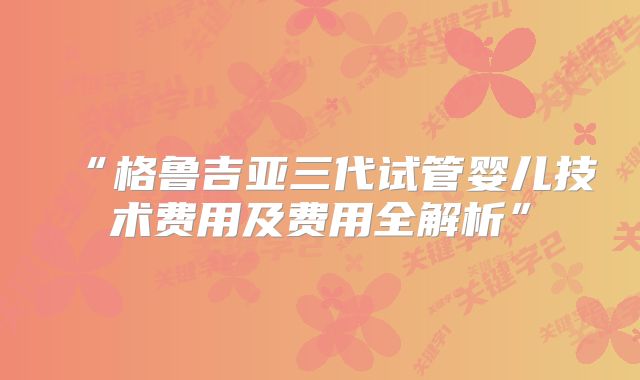 “格鲁吉亚三代试管婴儿技术费用及费用全解析”