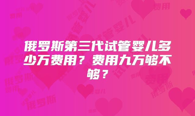 俄罗斯第三代试管婴儿多少万费用？费用九万够不够？