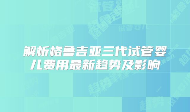 解析格鲁吉亚三代试管婴儿费用最新趋势及影响