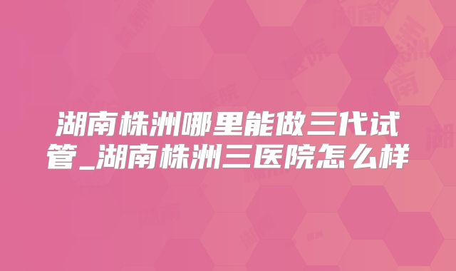 湖南株洲哪里能做三代试管_湖南株洲三医院怎么样