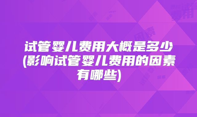 试管婴儿费用大概是多少(影响试管婴儿费用的因素有哪些)