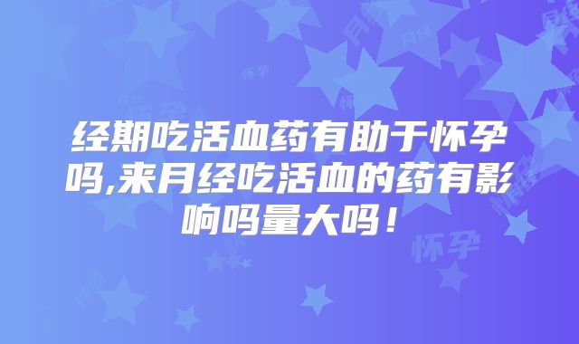 经期吃活血药有助于怀孕吗,来月经吃活血的药有影响吗量大吗!