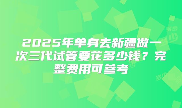 2025年单身去新疆做一次三代试管要花多少钱?完整费用可参考
