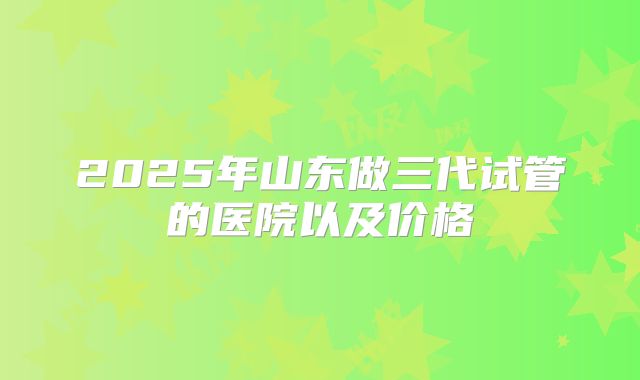 2025年山东做三代试管的医院以及价格
