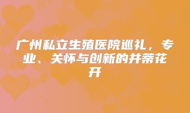 广州私立生殖医院巡礼,专业、关怀与创新的并蒂花开