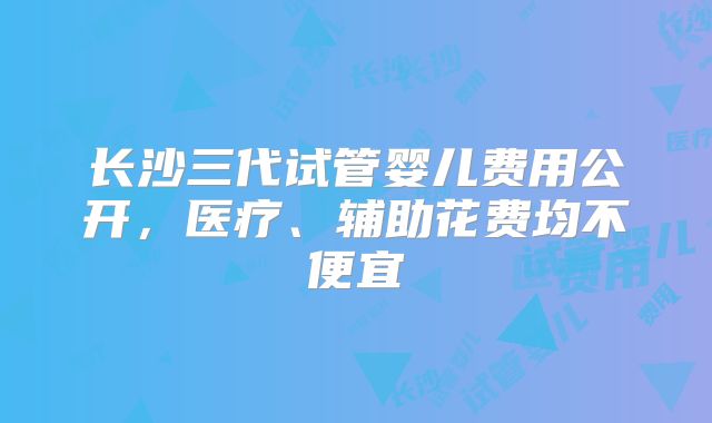 长沙三代试管婴儿费用公开,医疗、辅助花费均不便宜