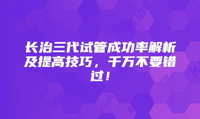长治三代试管成功率解析及提高技巧,千万不要错过!