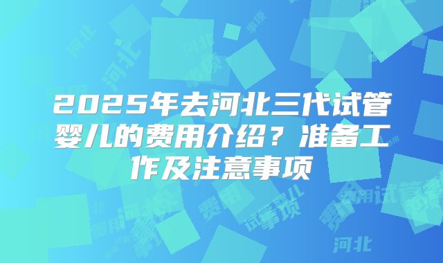 2025年去河北三代试管婴儿的费用介绍?准备工作及注意事项