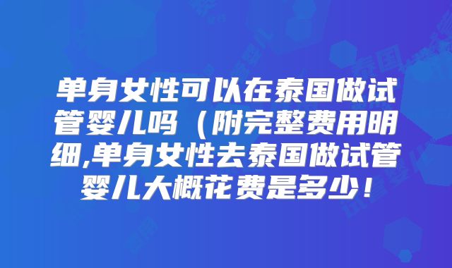 单身女性可以在泰国做试管婴儿吗（附完整费用明细,单身女性去泰国做试管婴儿大概花费是多少！