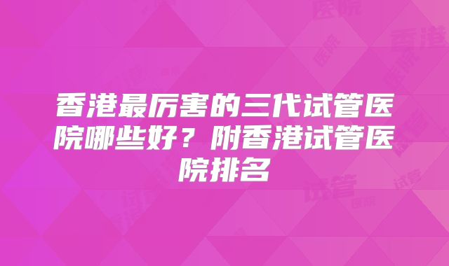 香港最厉害的三代试管医院哪些好？附香港试管医院排名