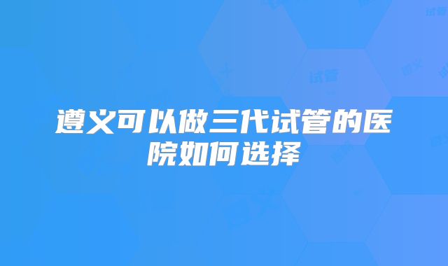 遵义可以做三代试管的医院如何选择