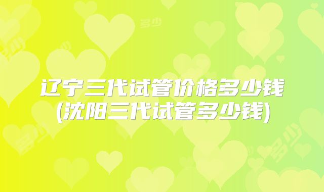 辽宁三代试管价格多少钱(沈阳三代试管多少钱)