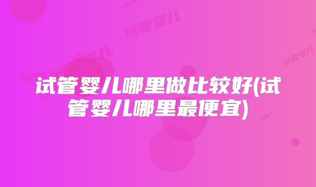 试管婴儿哪里做比较好(试管婴儿哪里最便宜)