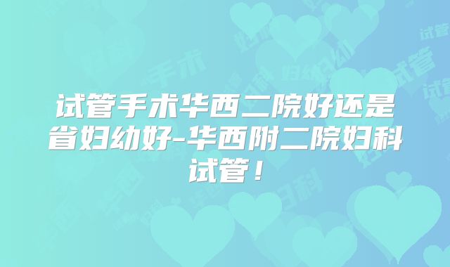 试管手术华西二院好还是省妇幼好-华西附二院妇科试管！