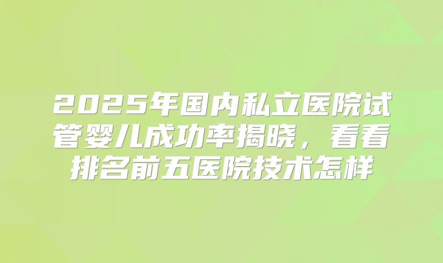 2025年国内私立医院试管婴儿成功率揭晓,看看排名前五医院技术怎样