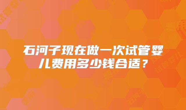 石河子现在做一次试管婴儿费用多少钱合适？