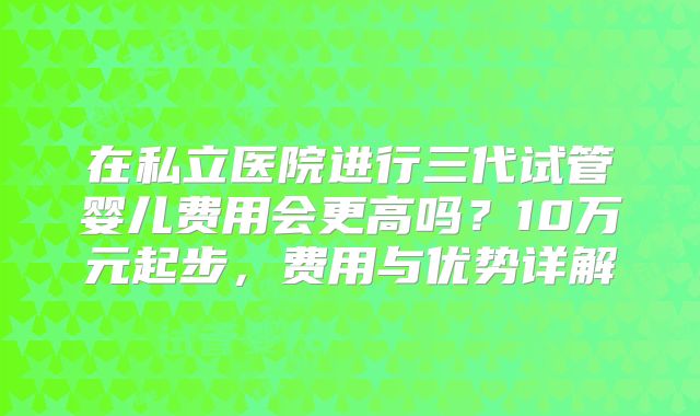 在私立医院进行三代试管婴儿费用会更高吗？10万元起步，费用与优势详解
