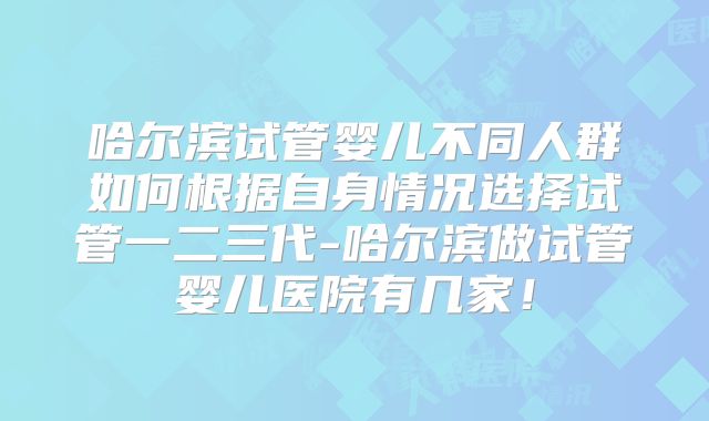 哈尔滨试管婴儿不同人群如何根据自身情况选择试管一二三代-哈尔滨做试管婴儿医院有几家！