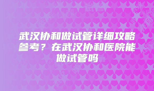 武汉协和做试管详细攻略参考？在武汉协和医院能做试管吗