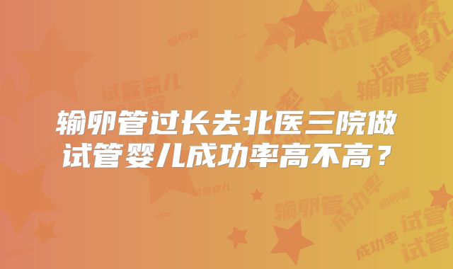 输卵管过长去北医三院做试管婴儿成功率高不高？