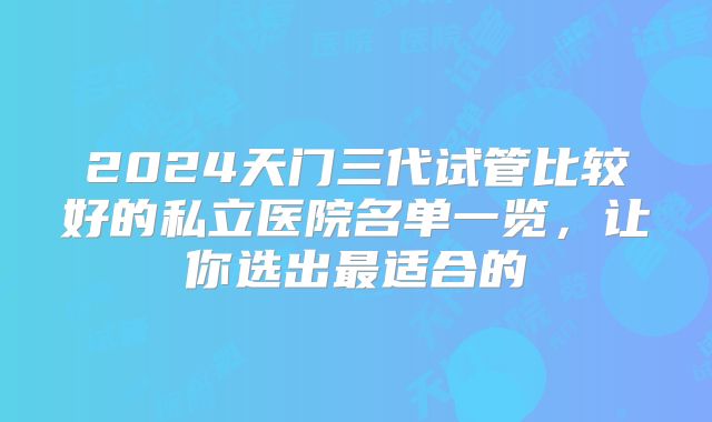 2024天门三代试管比较好的私立医院名单一览，让你选出最适合的