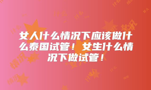 女人什么情况下应该做什么泰国试管!女生什么情况下做试管!