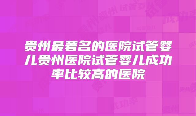 贵州最著名的医院试管婴儿贵州医院试管婴儿成功率比较高的医院