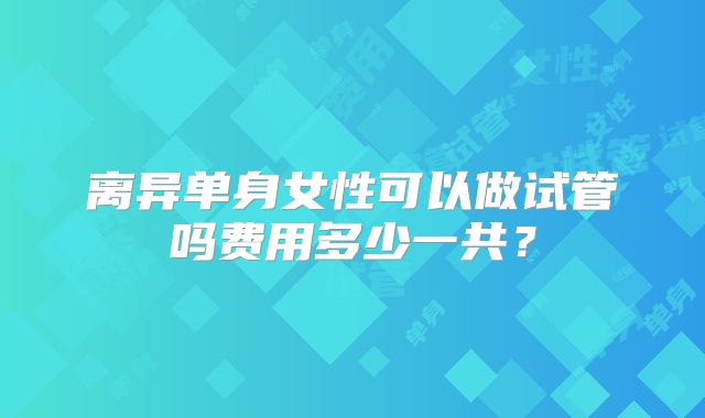 离异单身女性可以做试管吗费用多少一共？