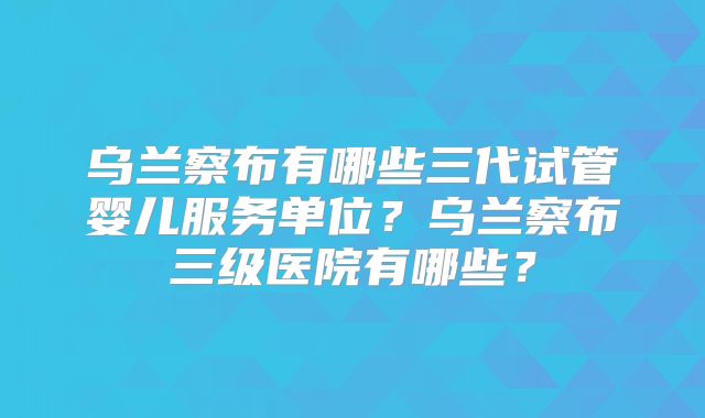 乌兰察布有哪些三代试管婴儿服务单位?乌兰察布三级医院有哪些?