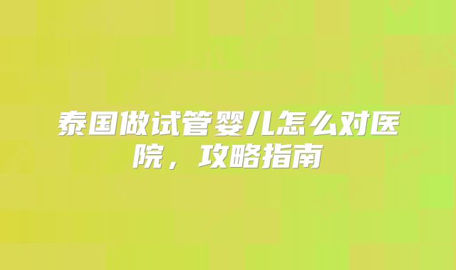 泰国做试管婴儿怎么对医院，攻略指南