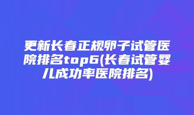 更新长春正规卵子试管医院排名top6(长春试管婴儿成功率医院排名)
