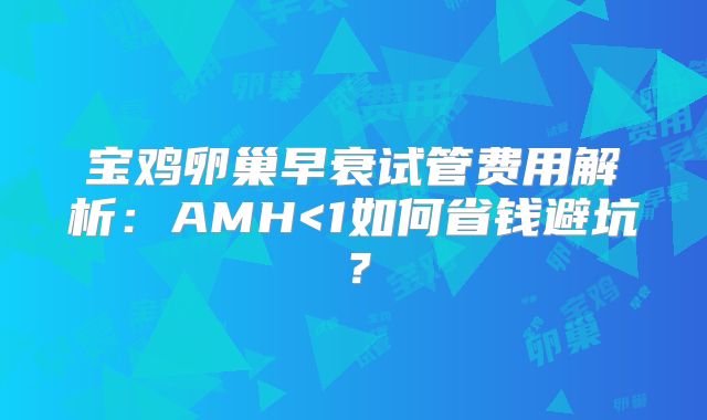 宝鸡卵巢早衰试管费用解析：AMH<1如何省钱避坑？