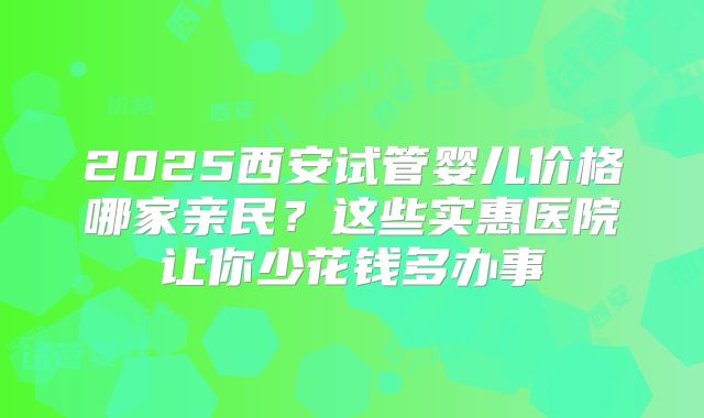 2025西安试管婴儿价格哪家亲民？这些实惠医院让你少花钱多办事