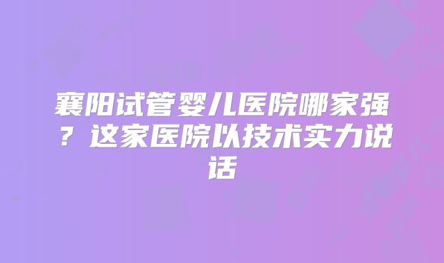 襄阳试管婴儿医院哪家强?这家医院以技术实力说话