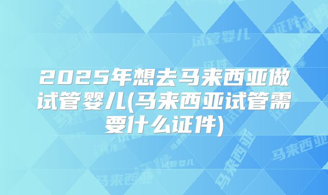 2025年想去马来西亚做试管婴儿(马来西亚试管需要什么证件)