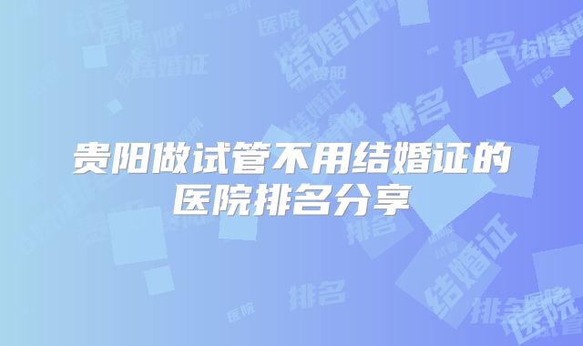 贵阳做试管不用结婚证的医院排名分享