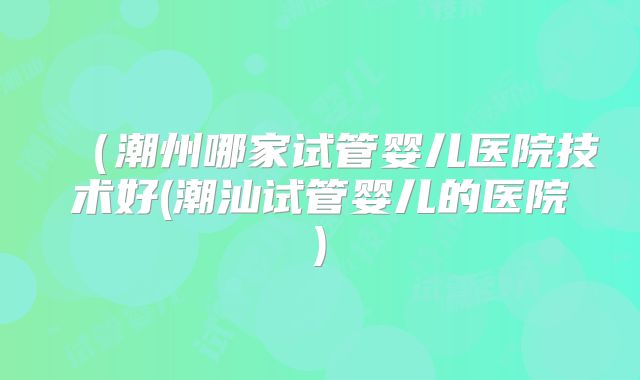 (潮州哪家试管婴儿医院技术好(潮汕试管婴儿的医院)
