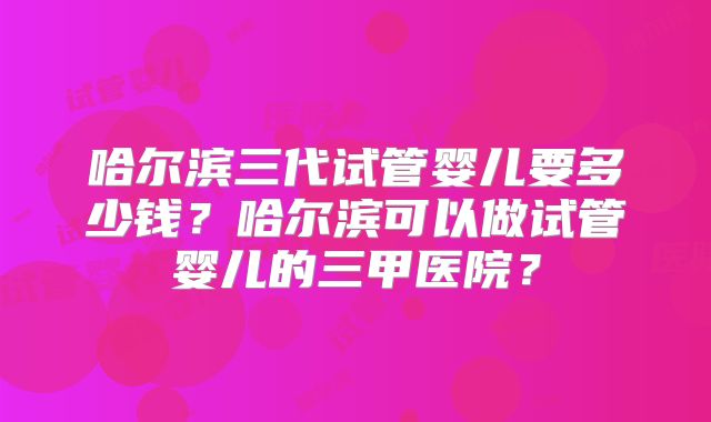 哈尔滨三代试管婴儿要多少钱？哈尔滨可以做试管婴儿的三甲医院？